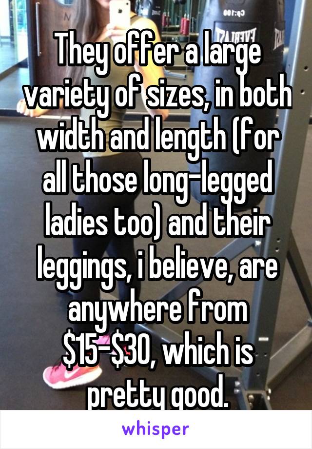 They offer a large variety of sizes, in both width and length (for all those long-legged ladies too) and their leggings, i believe, are anywhere from $15-$30, which is pretty good.