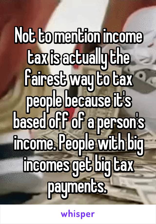 Not to mention income tax is actually the fairest way to tax people because it's based off of a person's income. People with big incomes get big tax payments. 