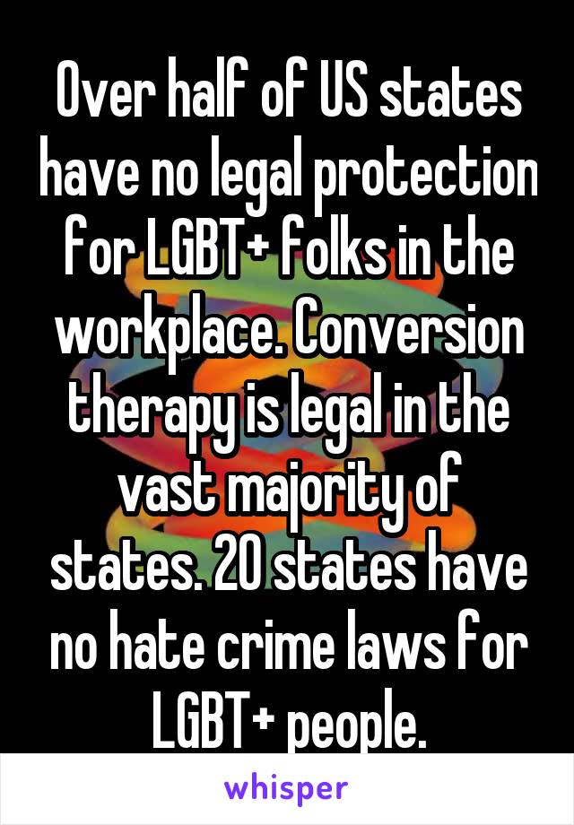 Over half of US states have no legal protection for LGBT+ folks in the workplace. Conversion therapy is legal in the vast majority of states. 20 states have no hate crime laws for LGBT+ people.