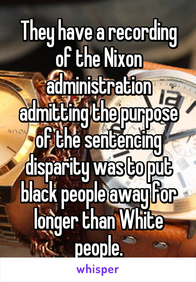 They have a recording of the Nixon administration admitting the purpose of the sentencing disparity was to put black people away for longer than White people.