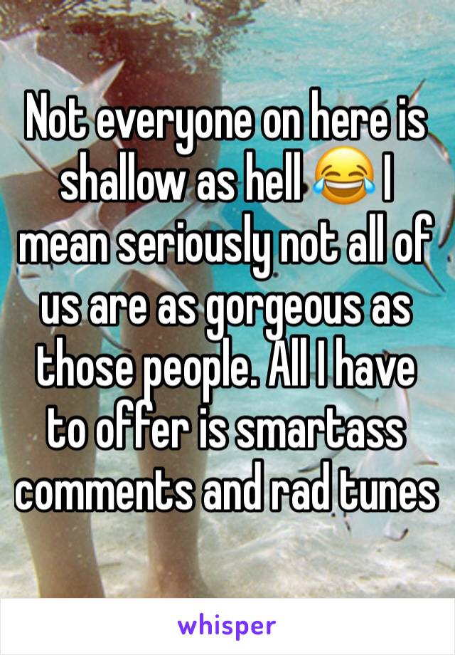 Not everyone on here is shallow as hell 😂 I mean seriously not all of us are as gorgeous as those people. All I have to offer is smartass comments and rad tunes 