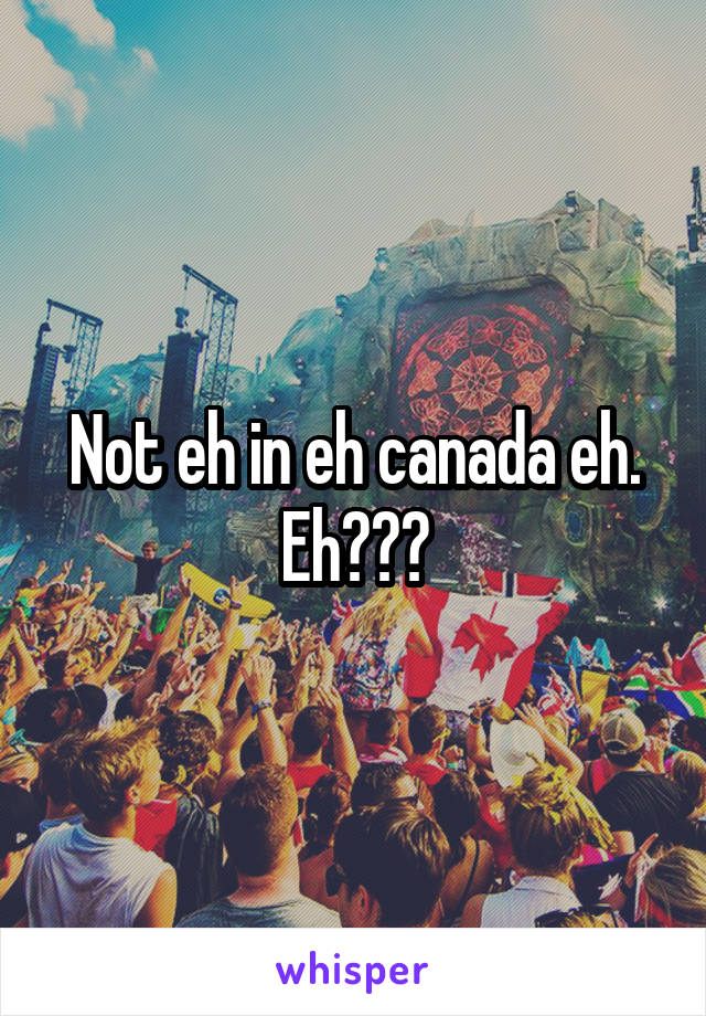 Not eh in eh canada eh. Eh???