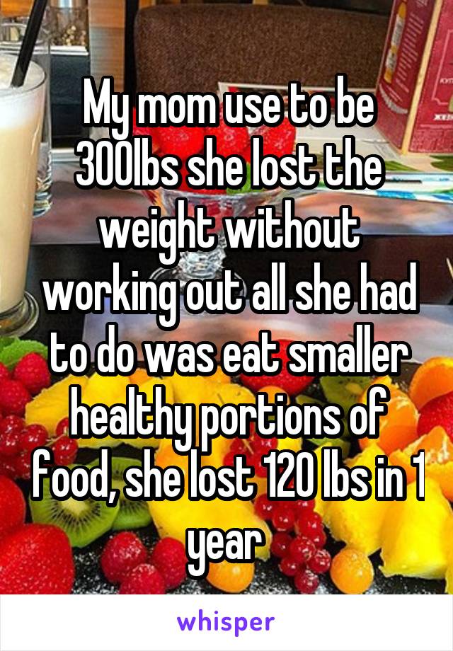 My mom use to be 300lbs she lost the weight without working out all she had to do was eat smaller healthy portions of food, she lost 120 lbs in 1 year 