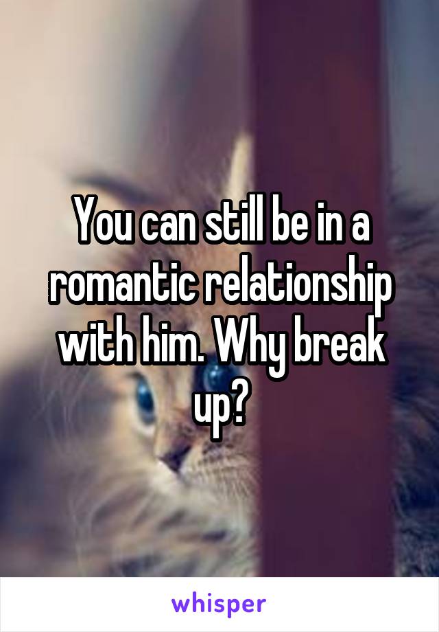 You can still be in a romantic relationship with him. Why break up?