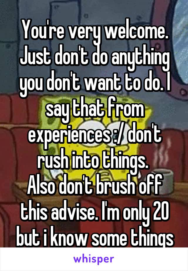 You're very welcome. Just don't do anything you don't want to do. I say that from experiences :/ don't rush into things. 
Also don't brush off this advise. I'm only 20 but i know some things