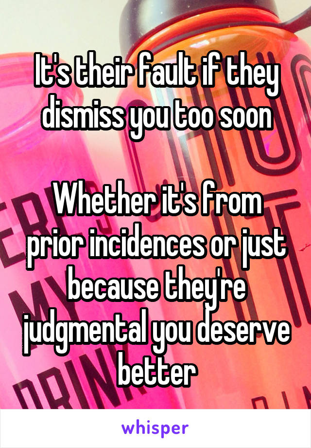 It's their fault if they dismiss you too soon

Whether it's from prior incidences or just because they're judgmental you deserve better