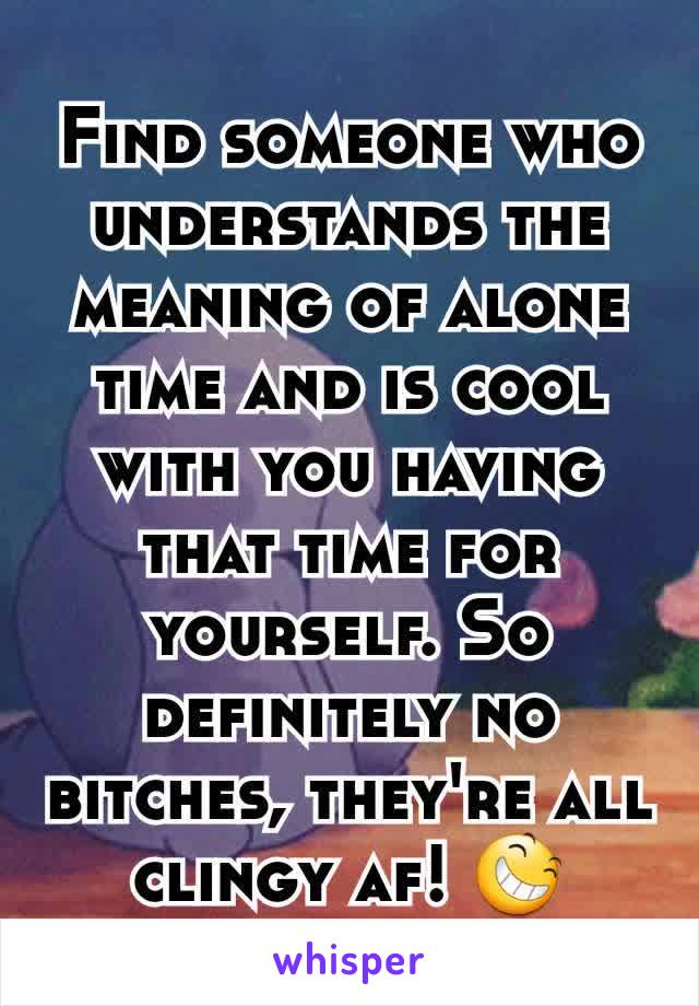 Find someone who understands the meaning of alone time and is cool with you having that time for yourself. So definitely no bitches, they're all clingy af! 😆