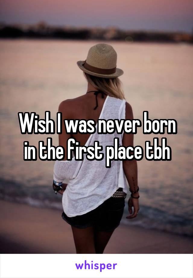 Wish I was never born in the first place tbh