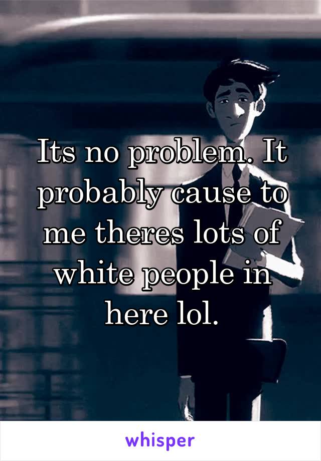 Its no problem. It probably cause to me theres lots of white people in here lol.