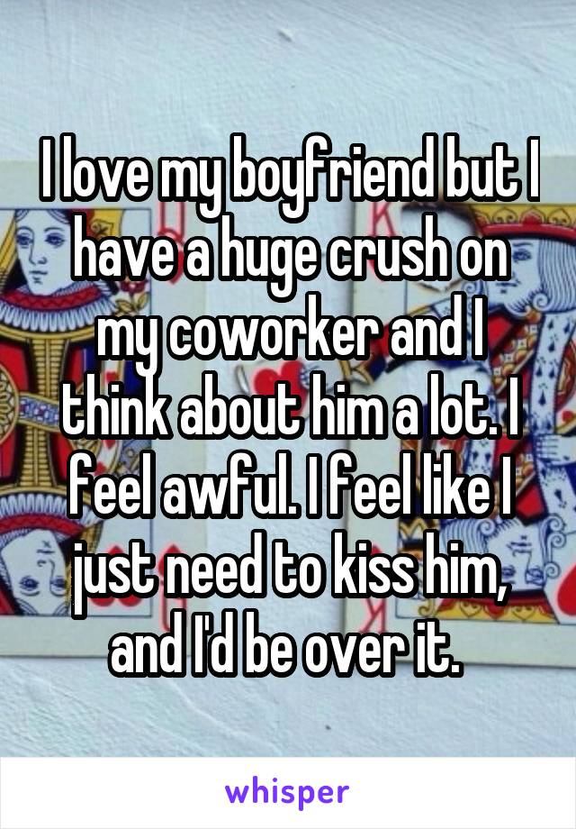 I love my boyfriend but I have a huge crush on my coworker and I think about him a lot. I feel awful. I feel like I just need to kiss him, and I'd be over it. 