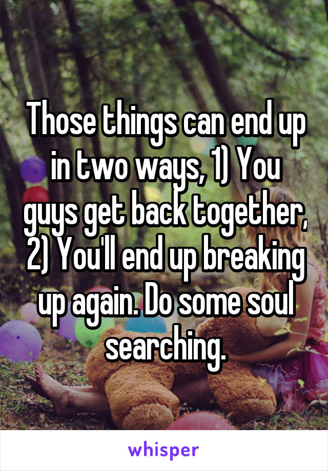 Those things can end up in two ways, 1) You guys get back together, 2) You'll end up breaking up again. Do some soul searching.