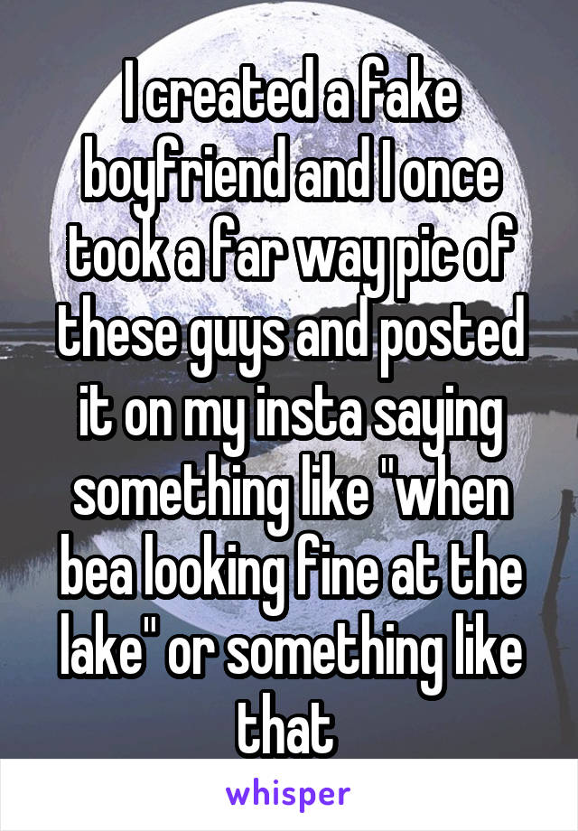 I created a fake boyfriend and I once took a far way pic of these guys and posted it on my insta saying something like "when bea looking fine at the lake" or something like that 