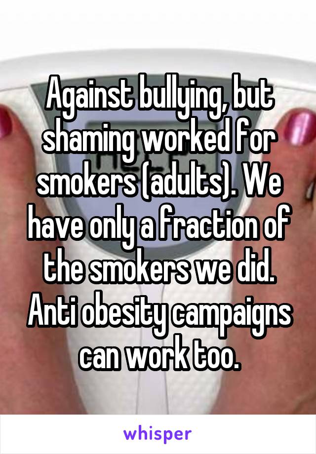 Against bullying, but shaming worked for smokers (adults). We have only a fraction of the smokers we did. Anti obesity campaigns can work too.