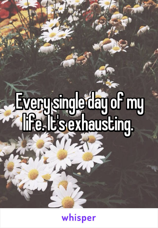 Every single day of my life. It's exhausting. 