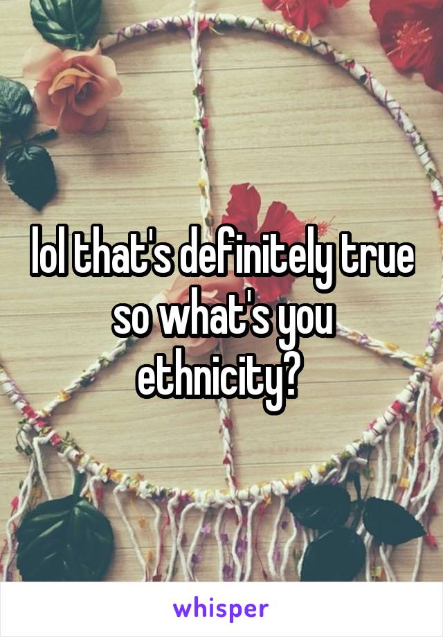 lol that's definitely true so what's you ethnicity? 