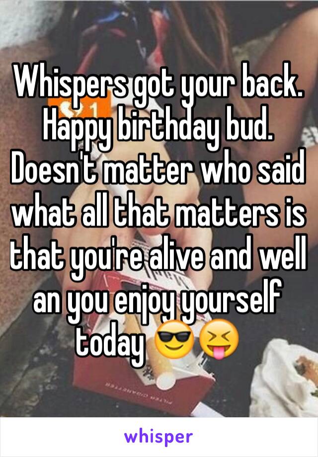 Whispers got your back. Happy birthday bud. Doesn't matter who said what all that matters is that you're alive and well an you enjoy yourself today 😎😝