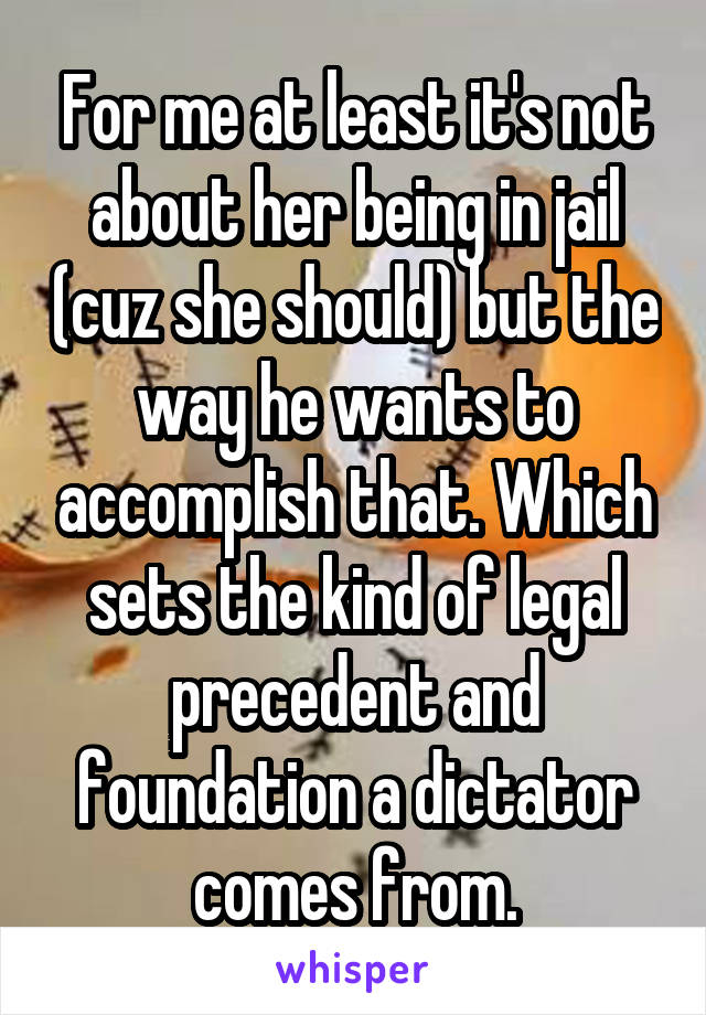 For me at least it's not about her being in jail (cuz she should) but the way he wants to accomplish that. Which sets the kind of legal precedent and foundation a dictator comes from.