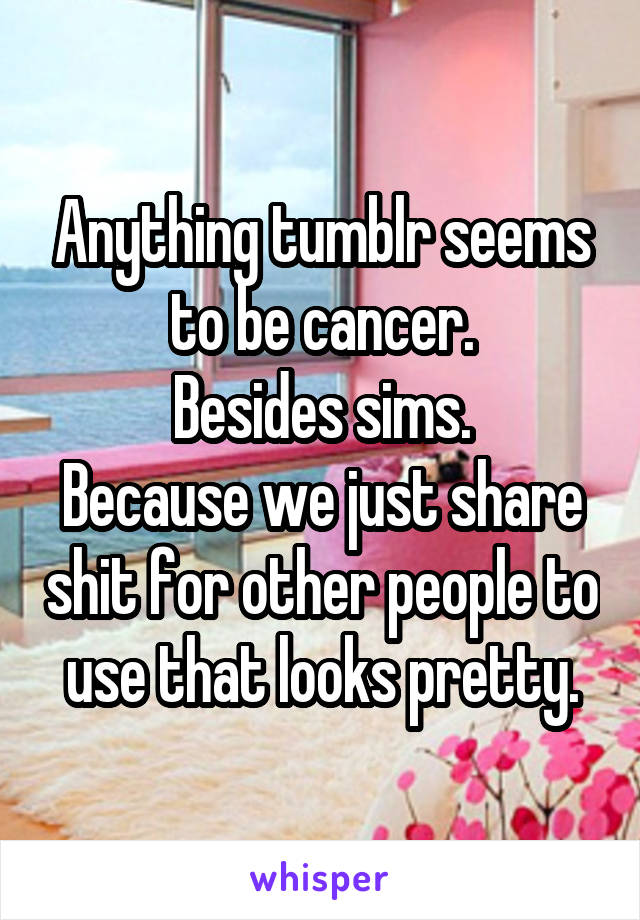 Anything tumblr seems to be cancer.
Besides sims.
Because we just share shit for other people to use that looks pretty.