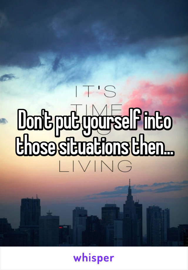 Don't put yourself into those situations then...