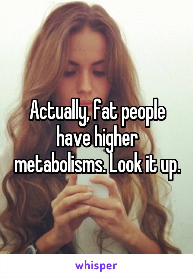 Actually, fat people have higher metabolisms. Look it up.
