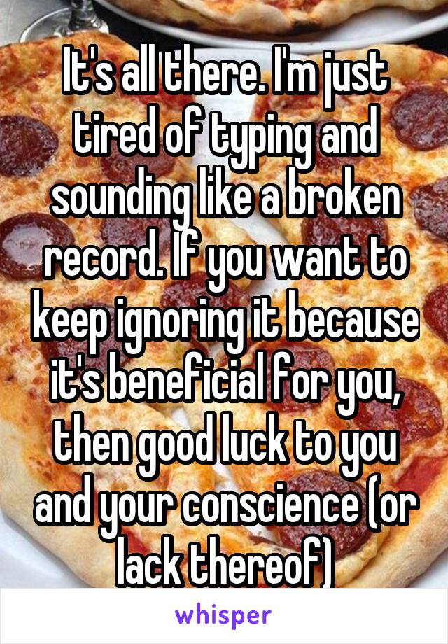 It's all there. I'm just tired of typing and sounding like a broken record. If you want to keep ignoring it because it's beneficial for you, then good luck to you and your conscience (or lack thereof)