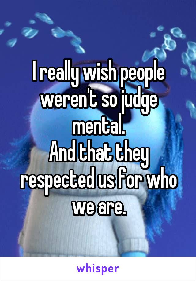 I really wish people weren't so judge mental.
And that they respected us for who we are.