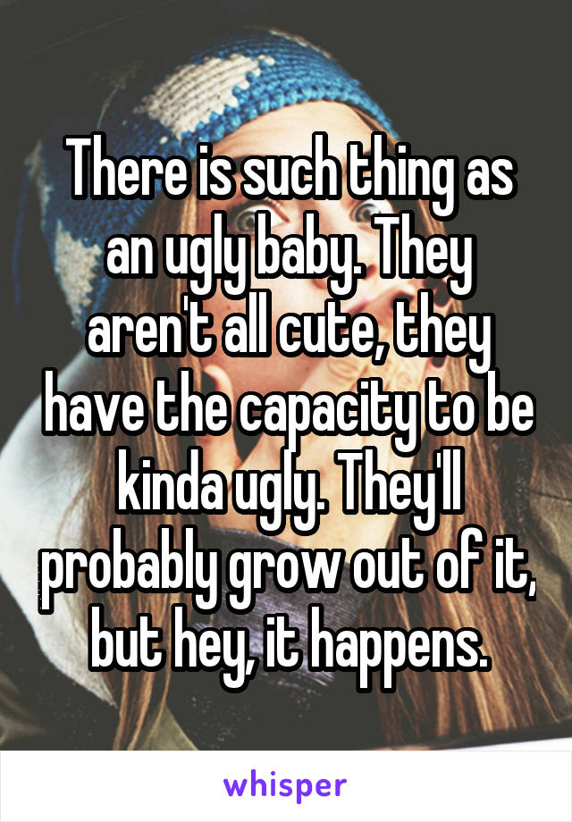 There is such thing as an ugly baby. They aren't all cute, they have the capacity to be kinda ugly. They'll probably grow out of it, but hey, it happens.