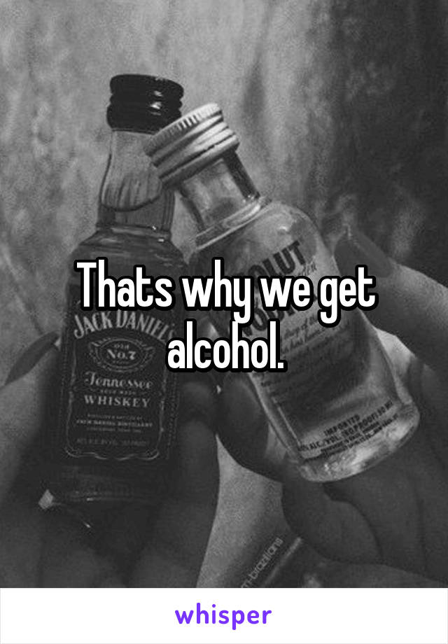 Thats why we get alcohol.