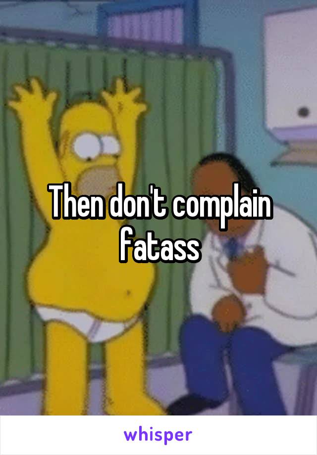 Then don't complain fatass