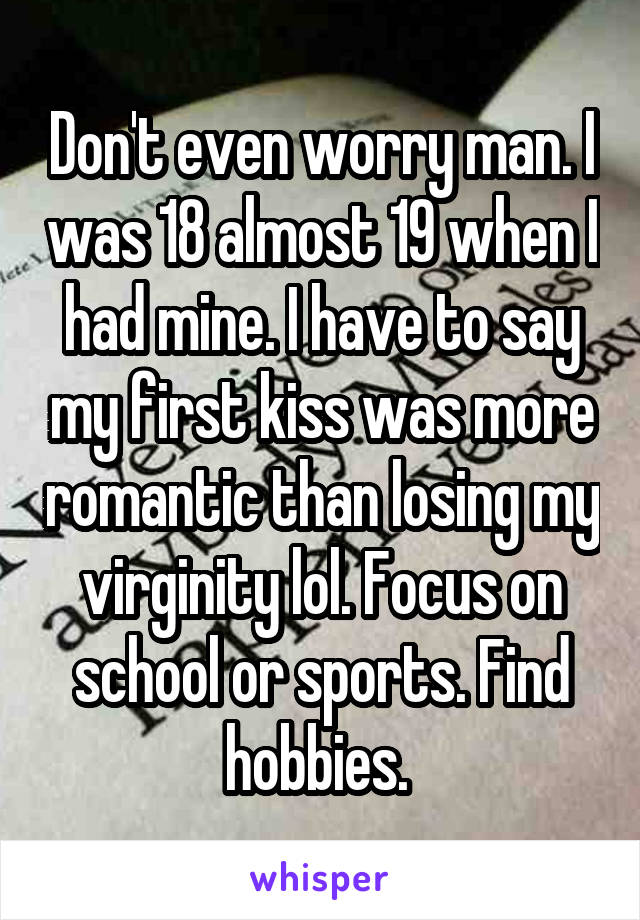 Don't even worry man. I was 18 almost 19 when I had mine. I have to say my first kiss was more romantic than losing my virginity lol. Focus on school or sports. Find hobbies. 