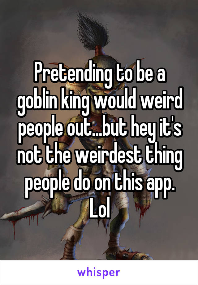 Pretending to be a goblin king would weird people out...but hey it's not the weirdest thing people do on this app. Lol