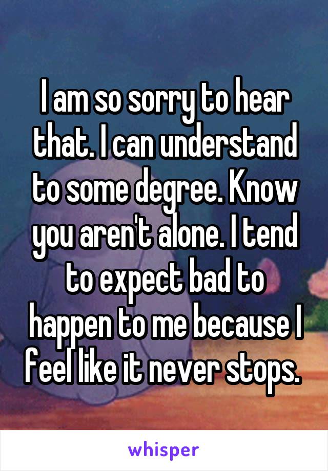 I am so sorry to hear that. I can understand to some degree. Know you aren't alone. I tend to expect bad to happen to me because I feel like it never stops. 