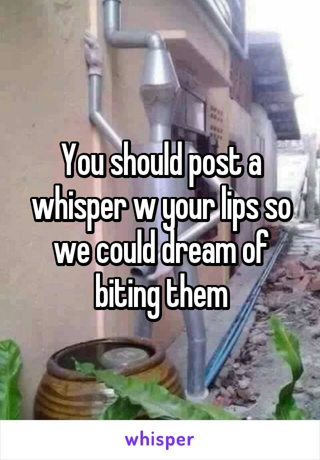 You should post a whisper w your lips so we could dream of biting them