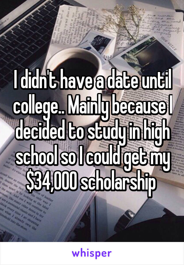 I didn't have a date until college.. Mainly because I decided to study in high school so I could get my $34,000 scholarship 