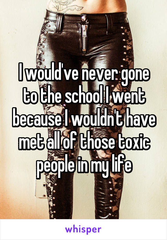 I would've never gone to the school I went because I wouldn't have met all of those toxic people in my life