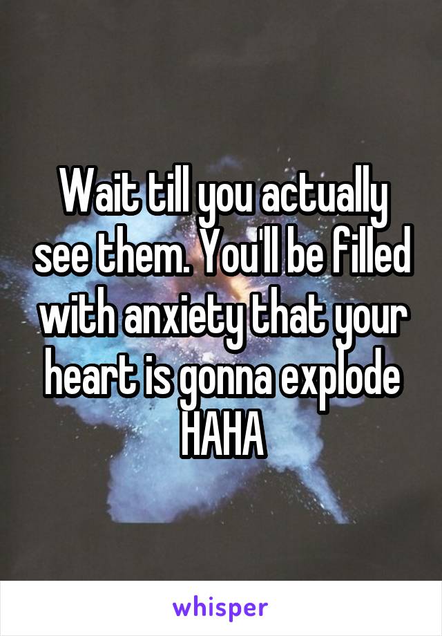 Wait till you actually see them. You'll be filled with anxiety that your heart is gonna explode HAHA