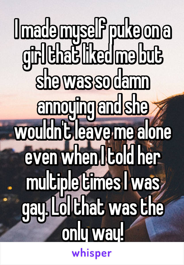I made myself puke on a girl that liked me but she was so damn annoying and she wouldn't leave me alone even when I told her multiple times I was gay. Lol that was the only way!