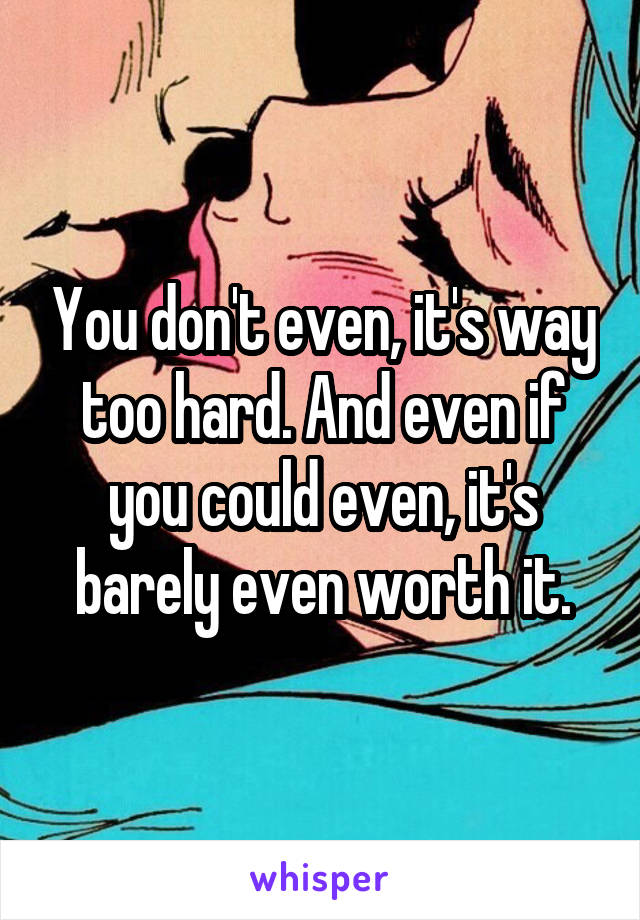 You don't even, it's way too hard. And even if you could even, it's barely even worth it.