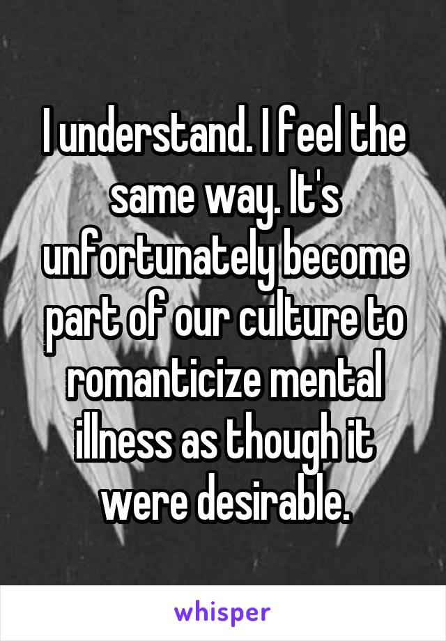 I understand. I feel the same way. It's unfortunately become part of our culture to romanticize mental illness as though it were desirable.