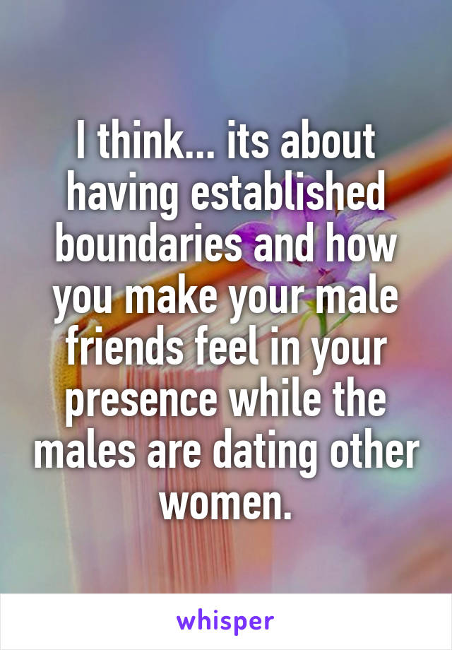 I think... its about having established boundaries and how you make your male friends feel in your presence while the males are dating other women.