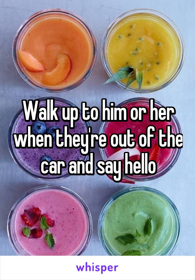 Walk up to him or her when they're out of the car and say hello