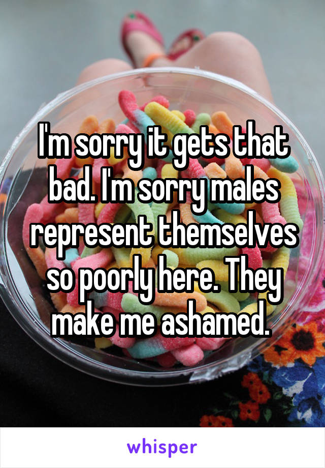 I'm sorry it gets that bad. I'm sorry males represent themselves so poorly here. They make me ashamed. 