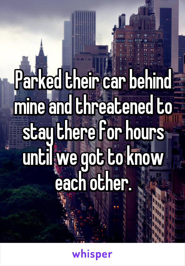 Parked their car behind mine and threatened to stay there for hours until we got to know each other.