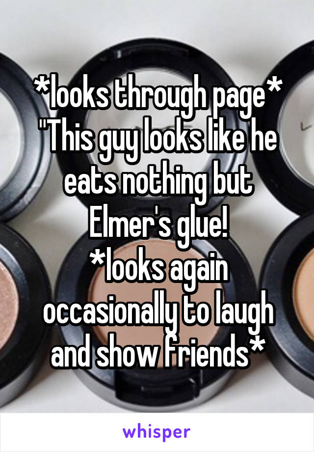 *looks through page* "This guy looks like he eats nothing but Elmer's glue!
*looks again occasionally to laugh and show friends*