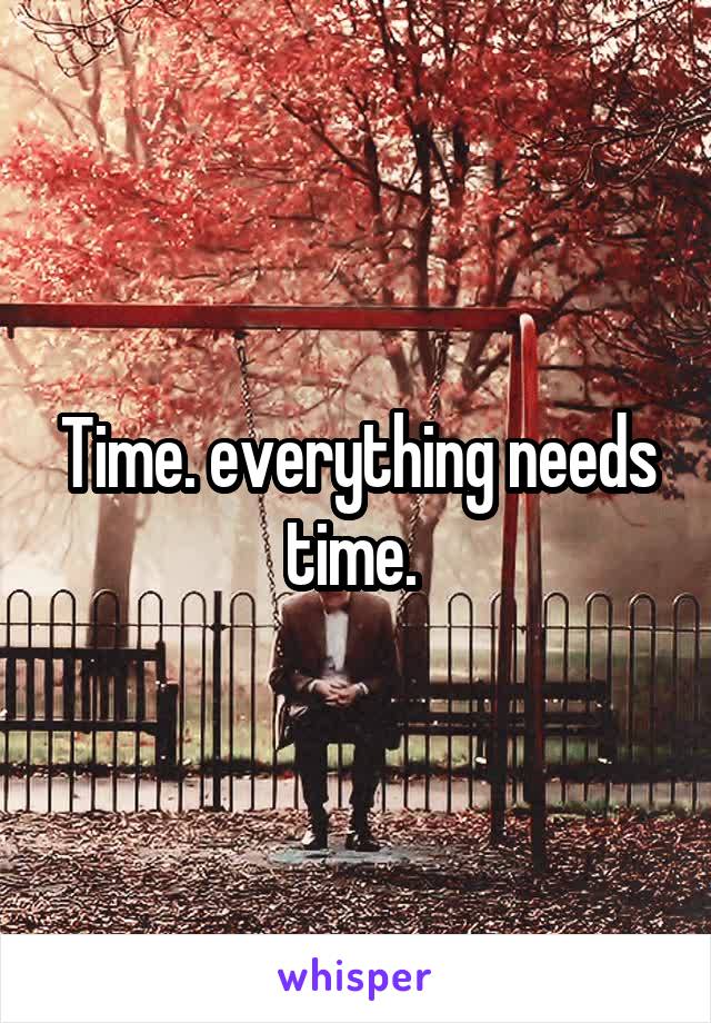 Time. everything needs time. 