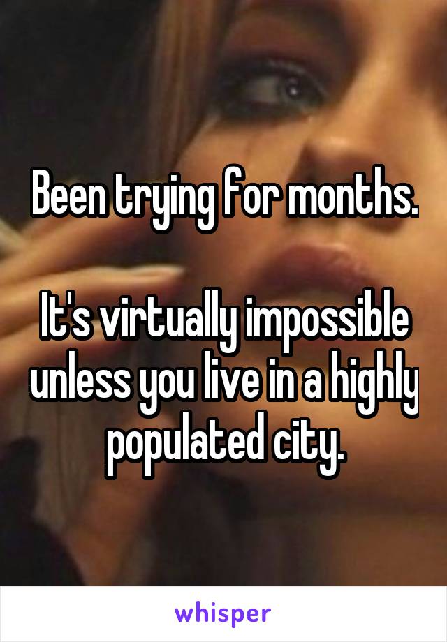 Been trying for months.

It's virtually impossible unless you live in a highly populated city.