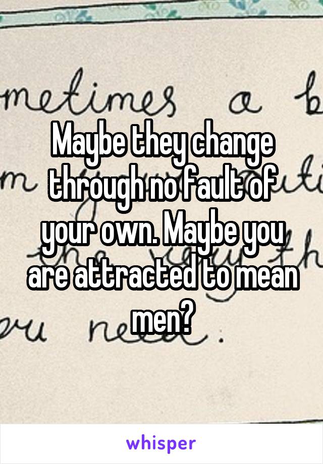 Maybe they change through no fault of your own. Maybe you are attracted to mean men?