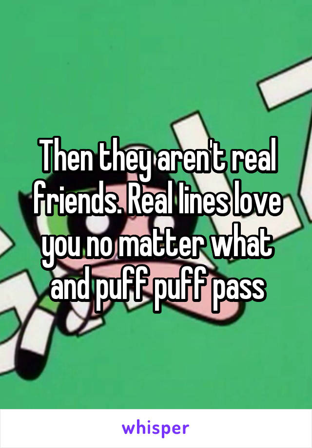 Then they aren't real friends. Real Iines love you no matter what and puff puff pass