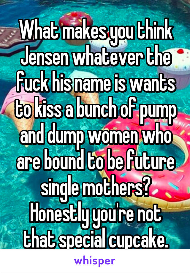 What makes you think Jensen whatever the fuck his name is wants to kiss a bunch of pump and dump women who are bound to be future single mothers? Honestly you're not that special cupcake.