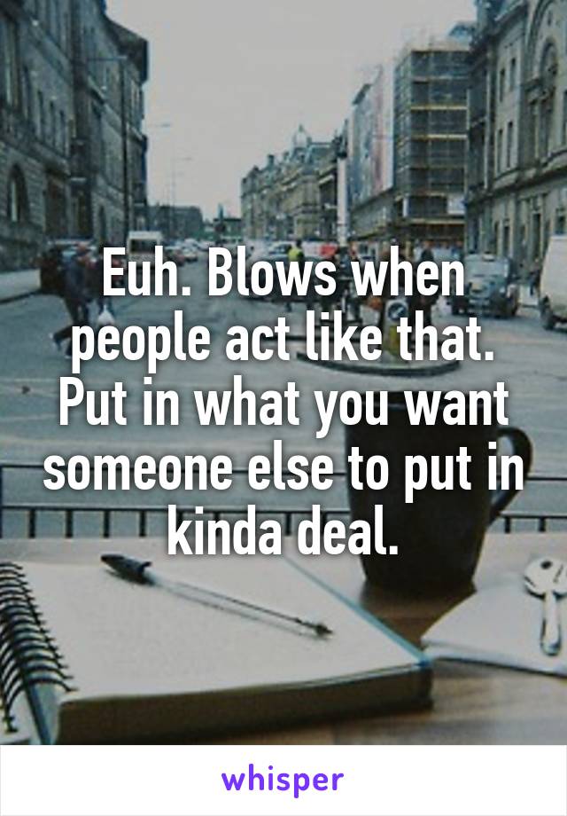 Euh. Blows when people act like that. Put in what you want someone else to put in kinda deal.